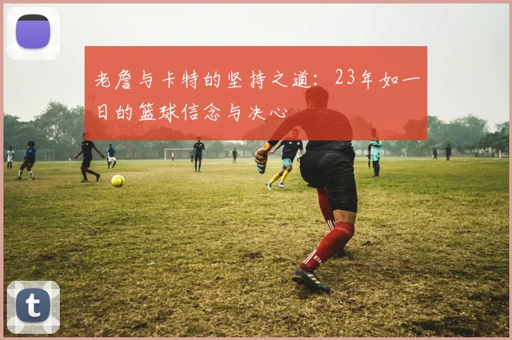 老詹与卡特的坚持之道：23年如一日的篮球信念与决心