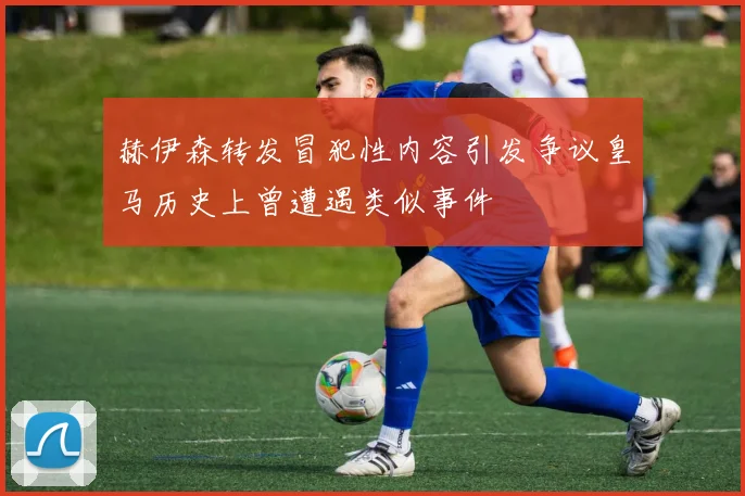 赫伊森转发冒犯性内容引发争议皇马历史上曾遭遇类似事件