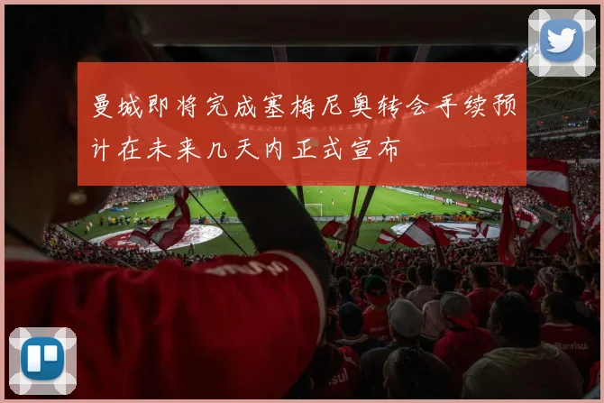 曼城即将完成塞梅尼奥转会手续预计在未来几天内正式宣布