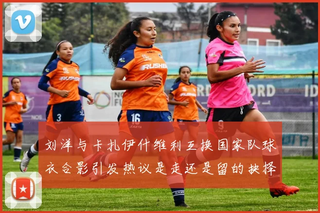 刘洋与卡扎伊什维利互换国家队球衣合影引发热议是走还是留的抉择时刻