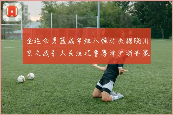 全运会男篮成年组八强对决揭晓川京之战引人关注辽鲁粤津沪浙齐聚争冠之路