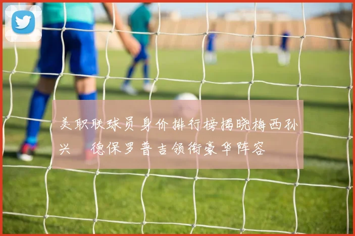 美职联球员身价排行榜揭晓梅西孙兴慜德保罗普吉领衔豪华阵容