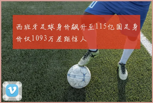西班牙足球身价飙升至115亿国足身价仅1093万差距惊人