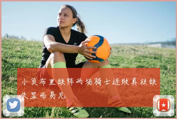 小莫布里缺阵两场骑士连败真核缺失显而易见