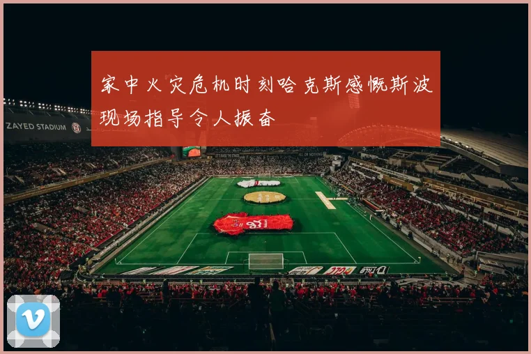 家中火灾危机时刻哈克斯感慨斯波现场指导令人振奋