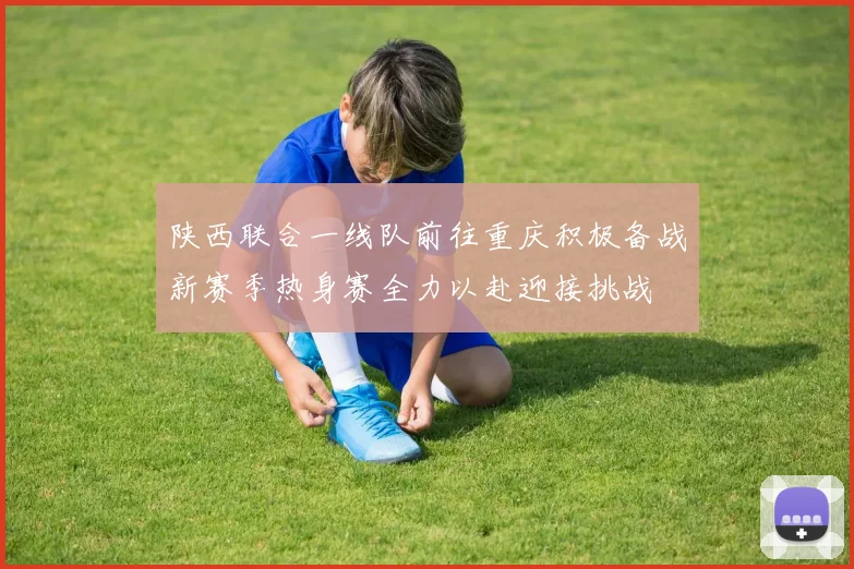 陕西联合一线队前往重庆积极备战新赛季热身赛全力以赴迎接挑战