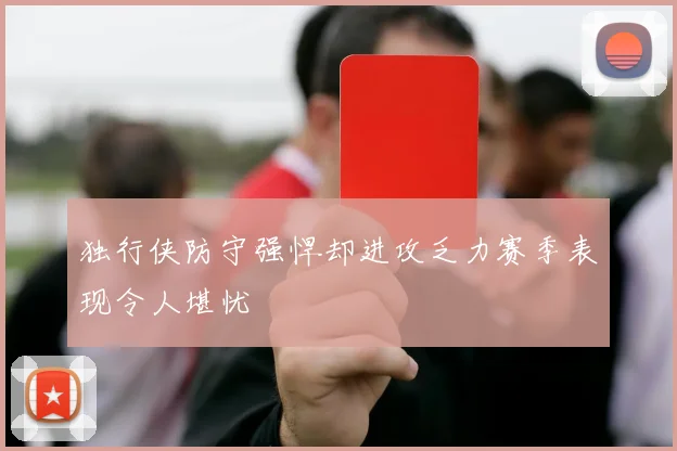 独行侠防守强悍却进攻乏力赛季表现令人堪忧