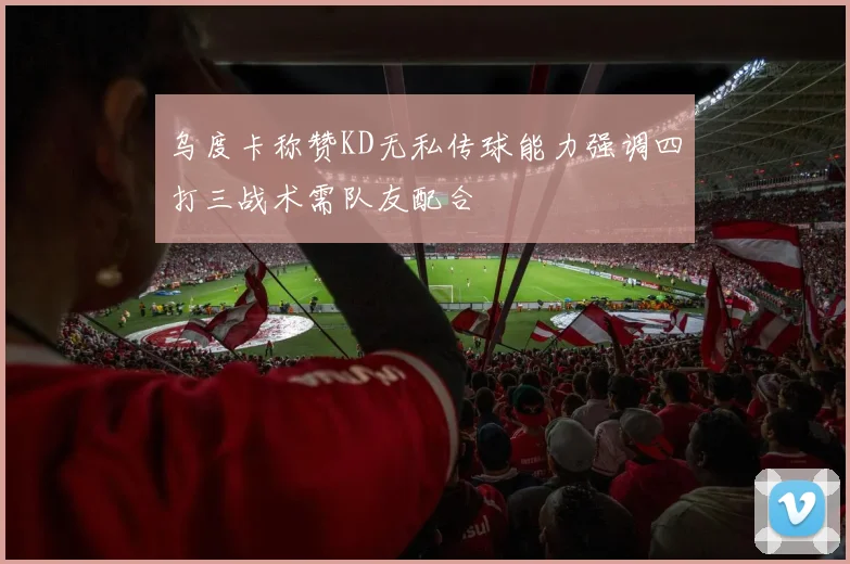 乌度卡称赞KD无私传球能力强调四打三战术需队友配合