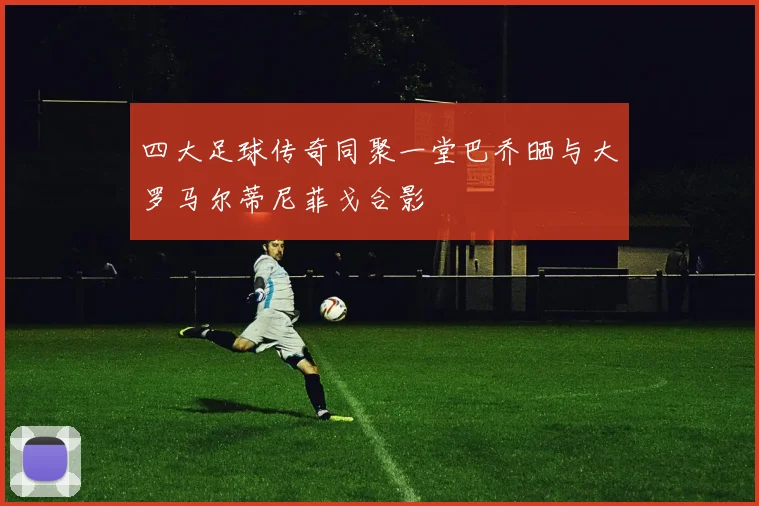四大足球传奇同聚一堂巴乔晒与大罗马尔蒂尼菲戈合影