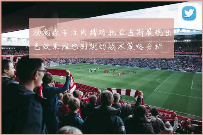 杨瀚森专注肉搏对抗亚当斯展现出色效果谁也别跳的战术策略分析