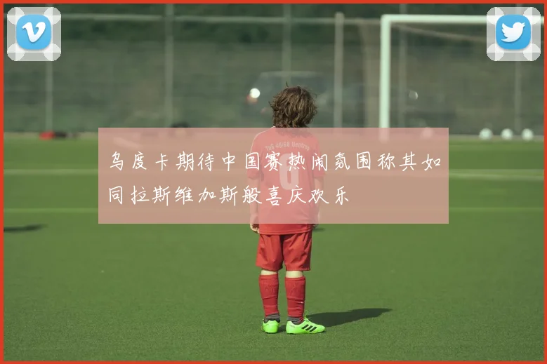 乌度卡期待中国赛热闹氛围称其如同拉斯维加斯般喜庆欢乐