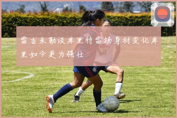 雷吉米勒谈库里特雷杨身材变化库里如今更为强壮