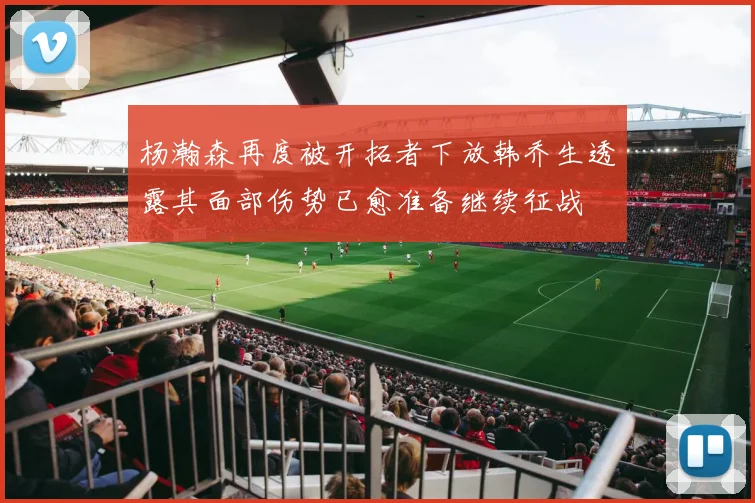 杨瀚森再度被开拓者下放韩乔生透露其面部伤势已愈准备继续征战