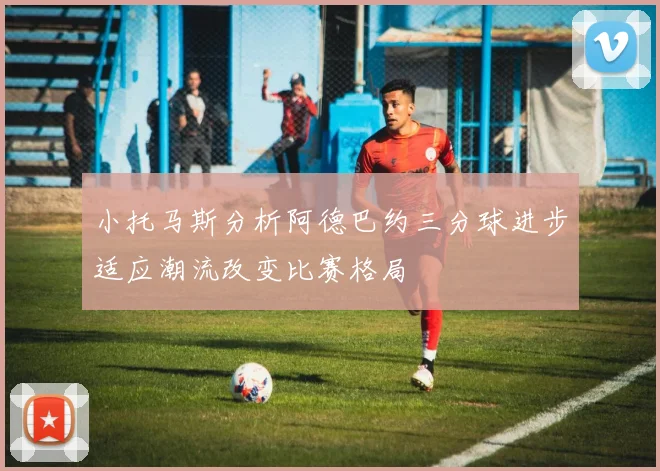 小托马斯分析阿德巴约三分球进步适应潮流改变比赛格局