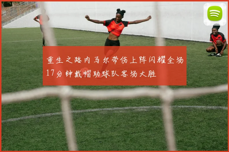 重生之路内马尔带伤上阵闪耀全场17分钟戴帽助球队客场大胜