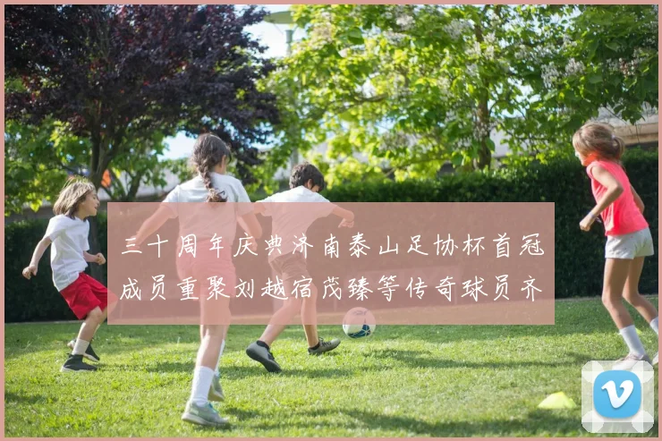 三十周年庆典济南泰山足协杯首冠成员重聚刘越宿茂臻等传奇球员齐聚一堂