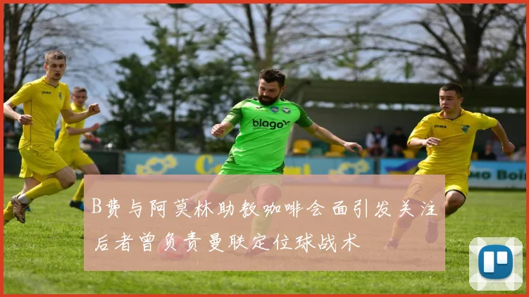 B费与阿莫林助教咖啡会面引发关注后者曾负责曼联定位球战术