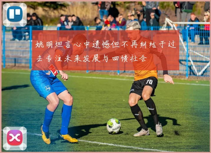 姚明坦言心中遗憾但不再纠结于过去专注未来发展与回馈社会