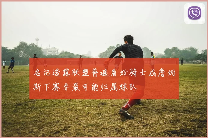 名记透露联盟普遍看好骑士成詹姆斯下赛季最可能归属球队