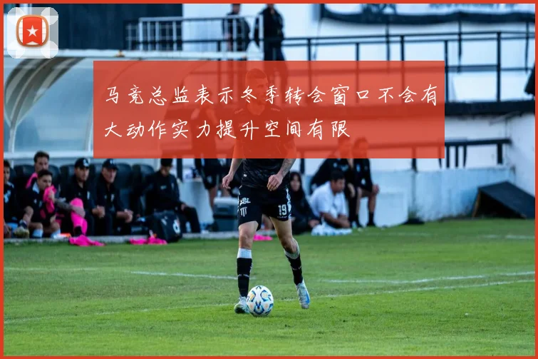 马竞总监表示冬季转会窗口不会有大动作实力提升空间有限