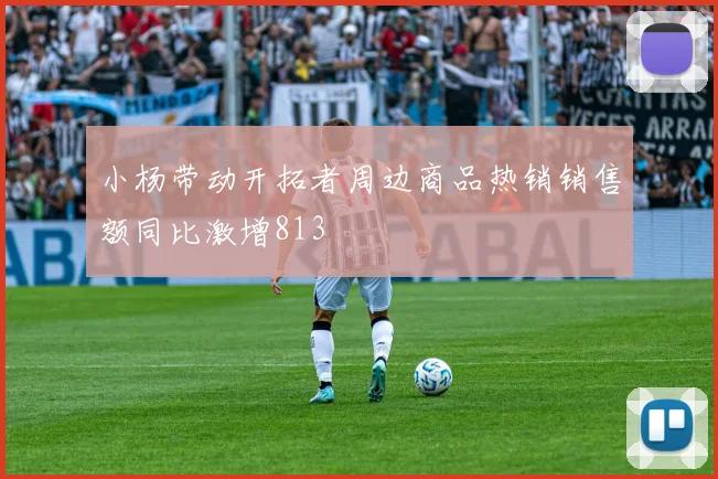 小杨带动开拓者周边商品热销销售额同比激增813