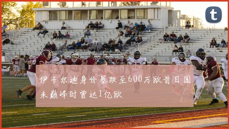伊卡尔迪身价暴跌至600万欧昔日国米巅峰时曾达1亿欧