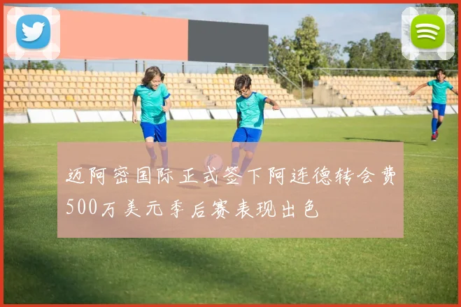 迈阿密国际正式签下阿连德转会费500万美元季后赛表现出色