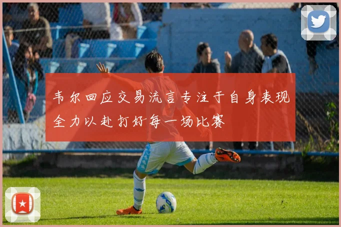 韦尔回应交易流言专注于自身表现全力以赴打好每一场比赛